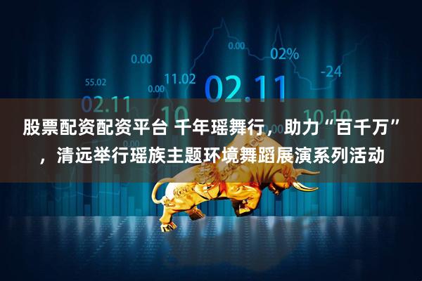股票配资配资平台 千年瑶舞行，助力“百千万”，清远举行瑶族主题环境舞蹈展演系列活动