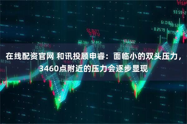在线配资官网 和讯投顾申睿：面临小的双头压力，3460点附近的压力会逐步显现