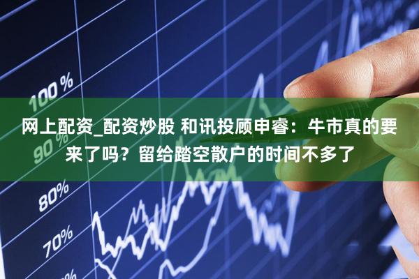 网上配资_配资炒股 和讯投顾申睿：牛市真的要来了吗？留给踏空散户的时间不多了