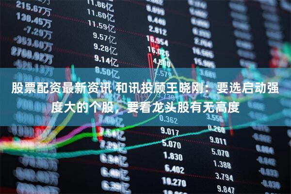 股票配资最新资讯 和讯投顾王晓刚：要选启动强度大的个股，要看龙头股有无高度