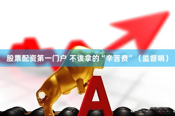 股票配资第一门户 不该拿的“辛苦费”（监督哨）