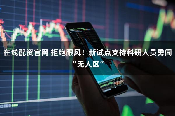 在线配资官网 拒绝跟风！新试点支持科研人员勇闯“无人区”