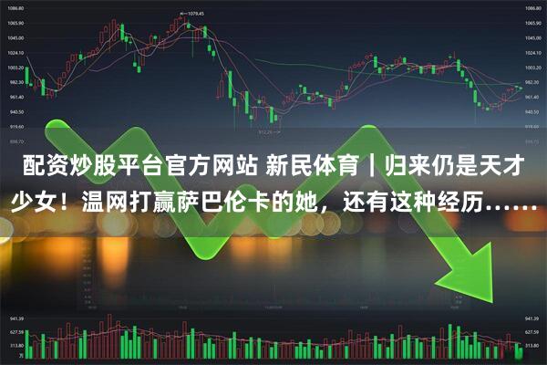 配资炒股平台官方网站 新民体育｜归来仍是天才少女！温网打赢萨巴伦卡的她，还有这种经历……
