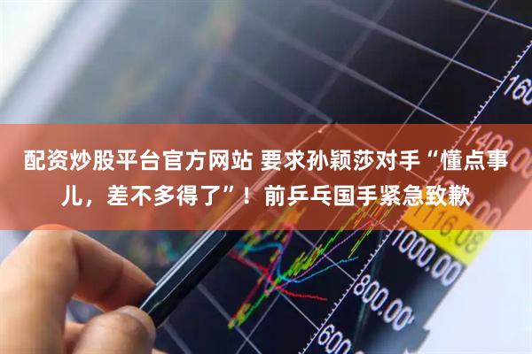 配资炒股平台官方网站 要求孙颖莎对手“懂点事儿，差不多得了”！前乒乓国手紧急致歉