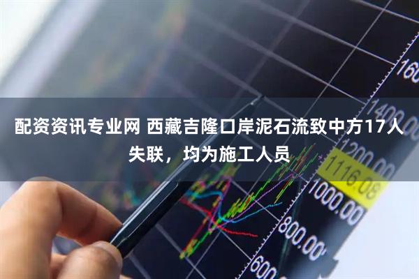 配资资讯专业网 西藏吉隆口岸泥石流致中方17人失联，均为施工人员