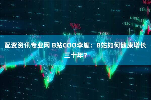 配资资讯专业网 B站COO李旎：B站如何健康增长三十年？