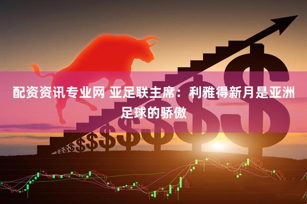 配资资讯专业网 亚足联主席：利雅得新月是亚洲足球的骄傲