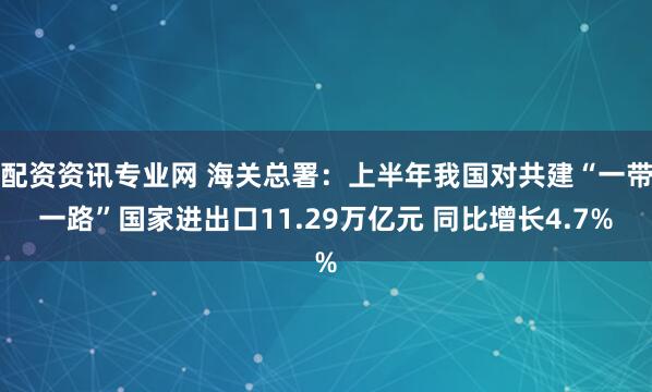 配资资讯专业网 海关总署：上半年我国对共建“一带一路”国家进出口11.29万亿元 同比增长4.7%