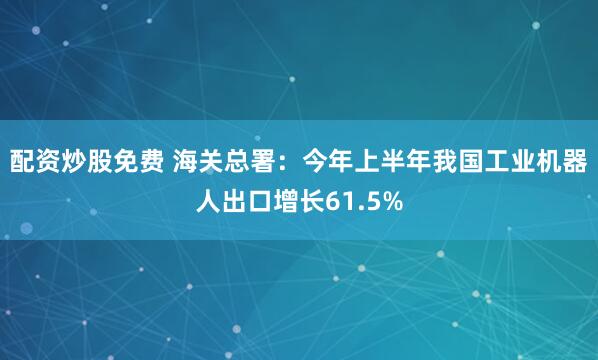 配资炒股免费 海关总署：今年上半年我国工业机器人出口增长61.5%
