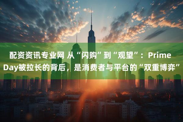 配资资讯专业网 从“闪购”到“观望”：Prime Day被拉长的背后，是消费者与平台的“双重博弈”