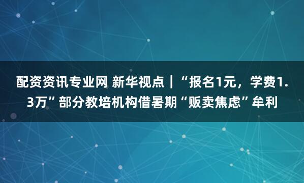 配资资讯专业网 新华视点｜“报名1元，学费1.3万”部分教培机构借暑期“贩卖焦虑”牟利