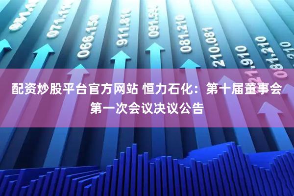 配资炒股平台官方网站 恒力石化：第十届董事会第一次会议决议公告