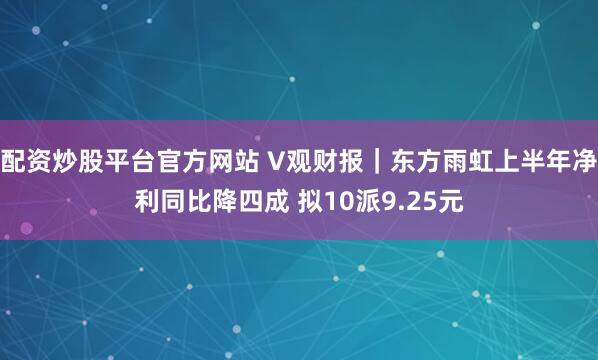 配资炒股平台官方网站 V观财报｜东方雨虹上半年净利同比降四成 拟10派9.25元