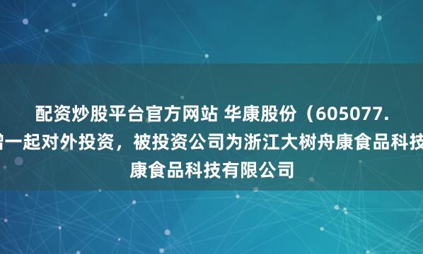 配资炒股平台官方网站 华康股份（605077.SH）新增一起对外投资，被投资公司为浙江大树舟康食品科技有限公司