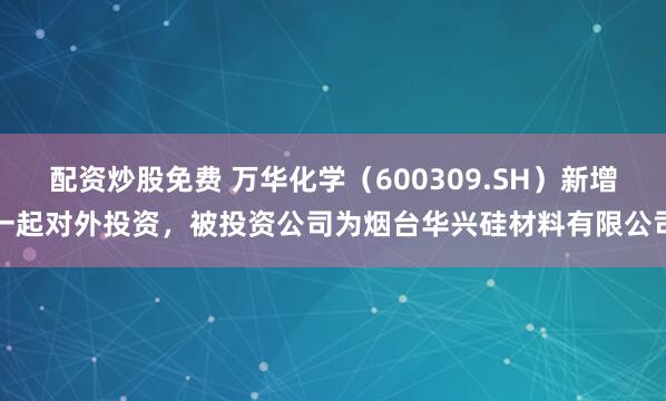 配资炒股免费 万华化学（600309.SH）新增一起对外投资，被投资公司为烟台华兴硅材料有限公司
