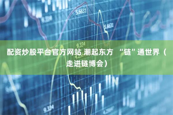 配资炒股平台官方网站 潮起东方  “链”通世界（走进链博会）