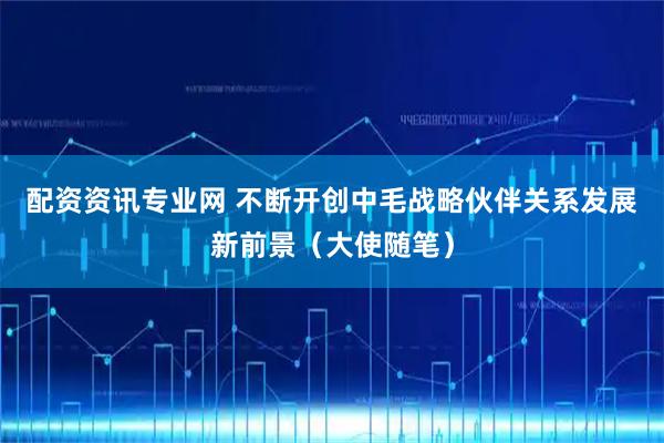 配资资讯专业网 不断开创中毛战略伙伴关系发展新前景（大使随笔）