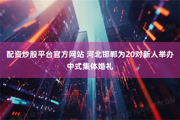 配资炒股平台官方网站 河北邯郸为20对新人举办中式集体婚礼