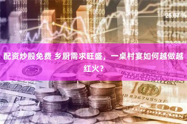 配资炒股免费 乡厨需求旺盛，一桌村宴如何越做越红火？