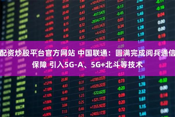 配资炒股平台官方网站 中国联通：圆满完成阅兵通信保障 引入5G-A、5G+北斗等技术