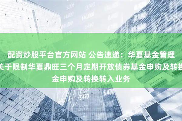 配资炒股平台官方网站 公告速递：华夏基金管理有限公司关于限制华夏鼎旺三个月定期开放债券基金申购及转换转入业务