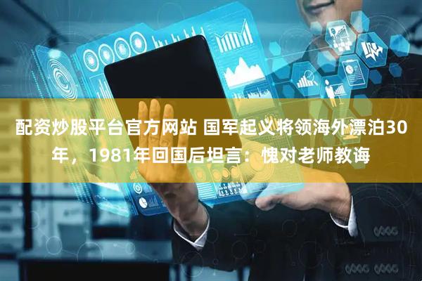 配资炒股平台官方网站 国军起义将领海外漂泊30年，1981年回国后坦言：愧对老师教诲
