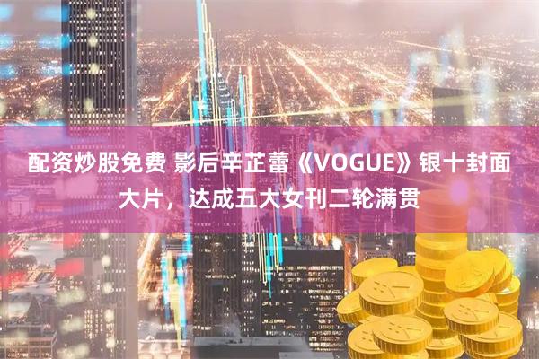 配资炒股免费 影后辛芷蕾《VOGUE》银十封面大片，达成五大女刊二轮满贯
