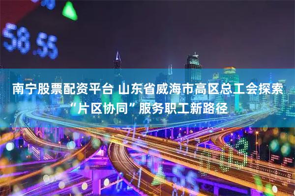 南宁股票配资平台 山东省威海市高区总工会探索“片区协同”服务职工新路径