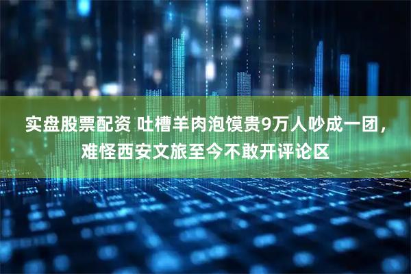 实盘股票配资 吐槽羊肉泡馍贵9万人吵成一团，难怪西安文旅至今不敢开评论区