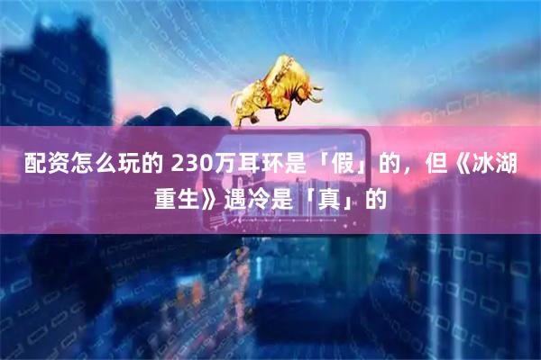 配资怎么玩的 230万耳环是「假」的，但《冰湖重生》遇冷是「真」的