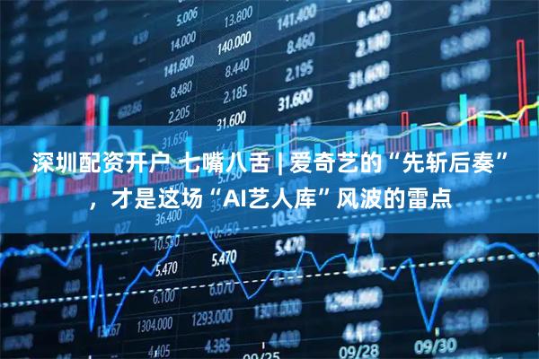 深圳配资开户 七嘴八舌 | 爱奇艺的“先斩后奏”，才是这场“AI艺人库”风波的雷点