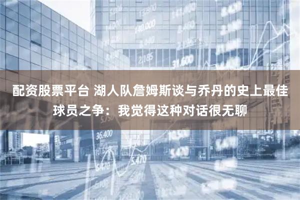 配资股票平台 湖人队詹姆斯谈与乔丹的史上最佳球员之争：我觉得这种对话很无聊