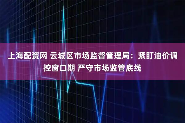 上海配资网 云城区市场监督管理局：紧盯油价调控窗口期 严守市场监管底线