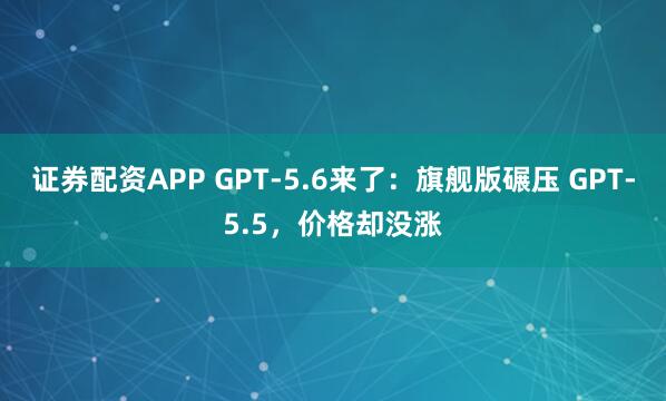 证券配资APP GPT-5.6来了：旗舰版碾压 GPT-5.5，价格却没涨