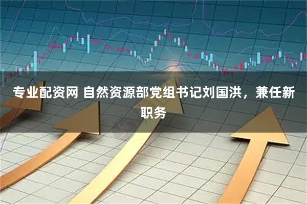 专业配资网 自然资源部党组书记刘国洪，兼任新职务