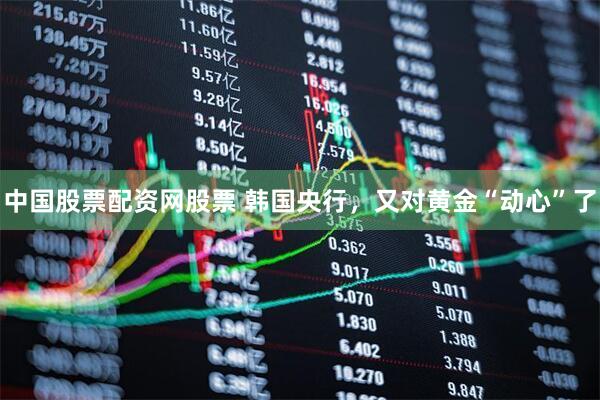 中国股票配资网股票 韩国央行，又对黄金“动心”了