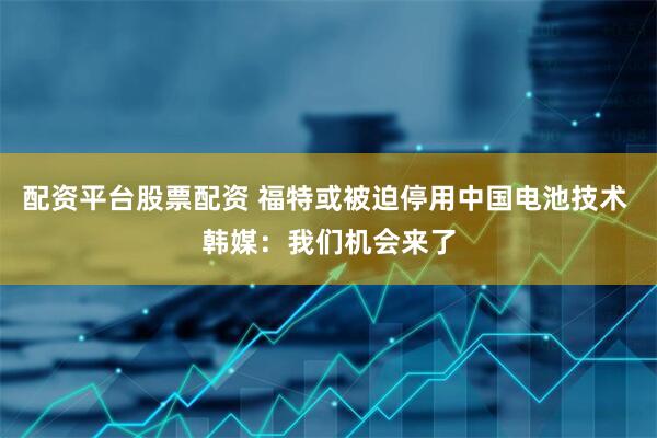 配资平台股票配资 福特或被迫停用中国电池技术 韩媒：我们机会来了