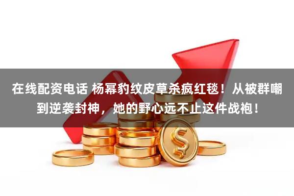 在线配资电话 杨幂豹纹皮草杀疯红毯！从被群嘲到逆袭封神，她的野心远不止这件战袍！